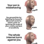 minecraft memes Minecraft, MinecraftMemes text: Your son is misbehaving You ground him by deleting his favourite Minecraft world he spent a year on ignoring the scale of your cruelty and lack of sensitivity The whole internet turns against you panik Kalm paniW  Minecraft, MinecraftMemes