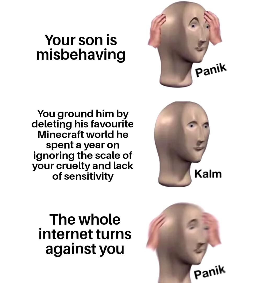 Minecraft, MinecraftMemes minecraft memes Minecraft, MinecraftMemes text: Your son is misbehaving You ground him by deleting his favourite Minecraft world he spent a year on ignoring the scale of your cruelty and lack of sensitivity The whole internet turns against you panik Kalm paniW 