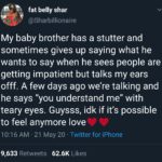 Wholesome Memes Black, Feeling text: fat belly shar @Sharbillionaire My baby brother has a stutter and sometimes gives up saying what he wants to say when he sees people are getting impatient but talks my ears offf. A few days ago we
