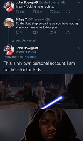 Sequel-memes, Boyega, Star Wars, John, Rey, Martin Luther King Jr Star Wars Memes Sequel-memes, Boyega, Star Wars, John, Rey, Martin Luther King Jr text: John Boyega O @Johngoyega - 'h I really tucking hate racists. Mikey T @Th'sisrnkt - 2h So do I but stop swearing as you have young star wars fans who follow you. John Boyega O @JohnBoyeqa Replying to @Tnsismkt This is my own personal account. I am not here for the kids. 