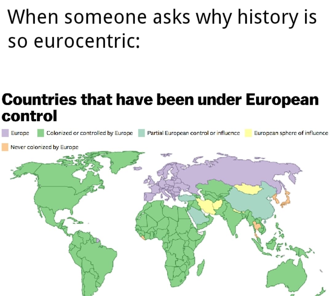 History, Europe, Japan, European, Thailand, Ethiopia History Memes History, Europe, Japan, European, Thailand, Ethiopia text: When someone asks why history is so eurocentric: Countries that have been under European control Colorized or controlled by Europc Partial European control or influcncc Europcan sphcrc of influence Europc Ncvcr colonized by Europc 