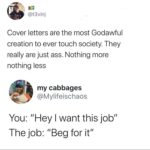 Black Twitter Memes Tweets, CV, Cover, Upload, Resumes, PDF text: @t3vinj Cover letters are the most Godawful creation to ever touch society. They really are just ass. Nothing more nothing less my cabbages @Mylifeischaos You: "Hey I want this job" The job: "Beg for it" 
