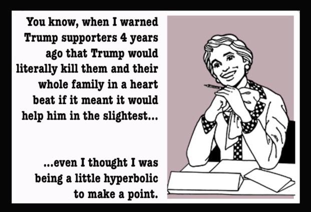 Political, Democrats Political Memes Political, Democrats text: You know, when I warned Trump supporters 4 years ago that Trump would literally kill them and their whole family in a heart beat if it meant it would help him in the slightest... ...even I thought I was being a little hyperbolic to make a point. 