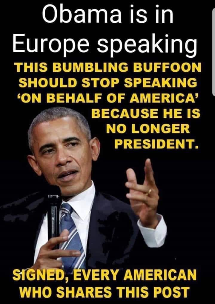 Political, Bumbling Baffoon boomer memes Political, Bumbling Baffoon text: Obama is in Europe speaking THIS BUMBLING BUFFOON SHOULD STOP SPEAKING 'ON BEHALF OF AMERICA' BECAUSE HE IS NO LONGER PRESIDENT. C' sfGNEö, VERY AMERICAN WHO SHARES THIS POST 
