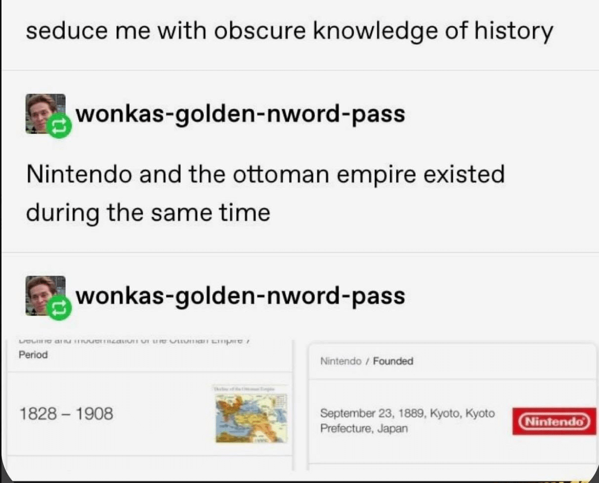 History, Nintendo, Ottoman Empire, Nov, King George, America History Memes History, Nintendo, Ottoman Empire, Nov, King George, America text: seduce me with obscure knowledge of history wonkas-golden-nword-pass Nintendo and the ottoman empire existed during the same time wonkas-golden-nword-pass 1828 - 1908 Nintendo / Founc±d September 23, 1889, Kyoto, Kyoto Prefecture. Japan Nintendo• 