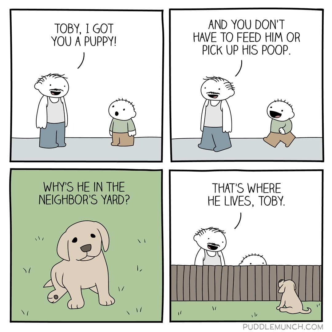 The easy puppy,  Comics The easy puppy,  text: TOBY, I GOT YOU A PUPPY! WHYS HE IN THE NEIGHBORS YARD? AND YOU DONT HAVE TO FEED Him OR PICK UP HIS POOP. THAT'S WHERE HE LIVES, TOBY. PUDDLEMUNCH.COM 