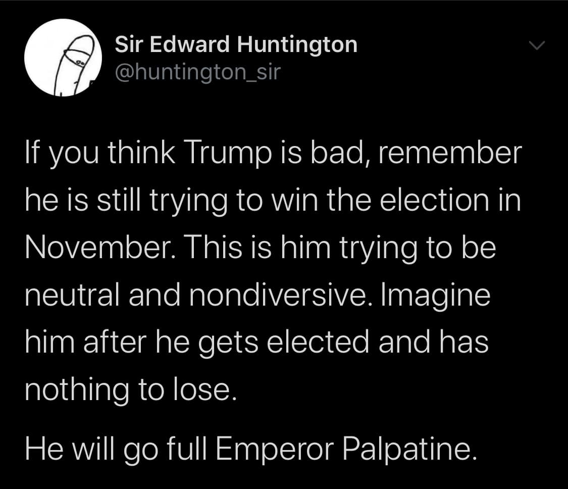 Political, Senate, November, Biden, Trump, Pence Political Memes Political, Senate, November, Biden, Trump, Pence text: Sir Edward Huntington @huntington_sir If you think Trump is bad, remember he is still trying to win the election in November. This is him trying to be neutral and nondiversive. Imagine him after he gets elected and has nothing to lose. He will go full Emperor Palpatine. 