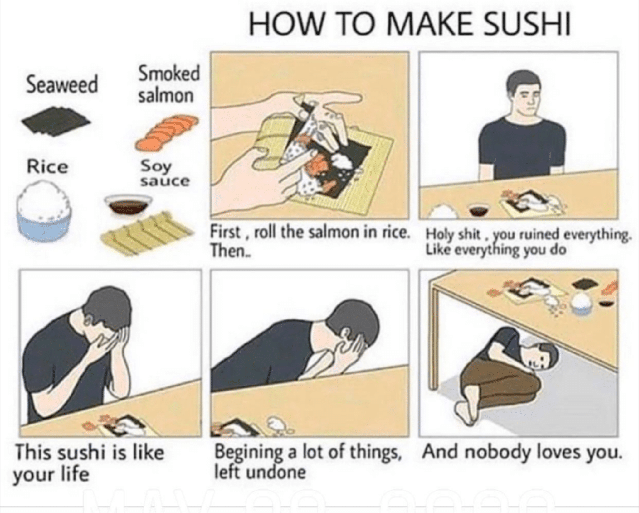 Depression,  depression memes Depression,  text: HOW TO MAKE SUSHI Smoked Seaweed Rice salmon Soy sauce First . roll the salmon in rice. Then- Begining a lot of things, left undone Hoty shit . Like eve u ruined everything. ing you do This sushi is like your life And nobody loves you. 