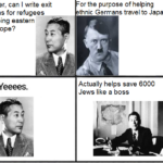 History Memes History, Jews, Sugihara, Hitler, Chiune Sugihara, Lithuania text: Hitler, can I write exit visas for refugees fleeing eastern Europe? or the purpose of helping thnic Germans travel to Japan? Actually helps save 6000 Jews like a boss  History, Jews, Sugihara, Hitler, Chiune Sugihara, Lithuania
