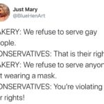 Political Memes Political, Trump, America, Bakery, Obama, BAKERY text: Just Mary @BlueHenArt BAKERY: We refuse to serve gay people. CONSERVATIVES: That is their right! BAKERY: We refuse to serve anyone not wearing a mask. CONSERVATIVES: You