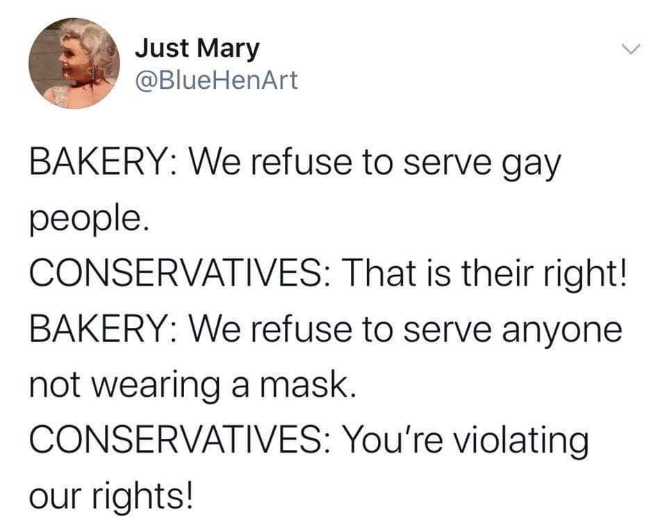 Political, Trump, America, Bakery, Obama, BAKERY Political Memes Political, Trump, America, Bakery, Obama, BAKERY text: Just Mary @BlueHenArt BAKERY: We refuse to serve gay people. CONSERVATIVES: That is their right! BAKERY: We refuse to serve anyone not wearing a mask. CONSERVATIVES: You're violating our rights! 