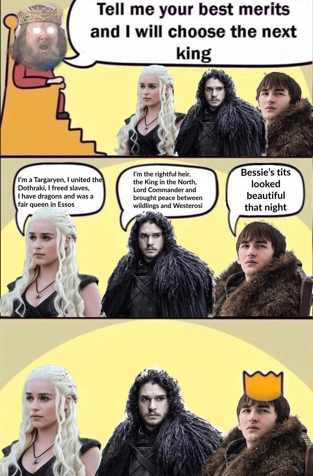 Robert-baratheon, Bran, Jon, Dany, Bessie, King Game of thrones memes Robert-baratheon, Bran, Jon, Dany, Bessie, King text: Tell me your best merits and I will choose the next I'm a Targaryen, I united th Dothraki, I freed slaves, I have dragons and was a fair queen in Essos king I'm the rightful heir, the King in the North, Lord Commander and brought peace between wildlings and Westerosi Bessie's tits looked beautiful that night 