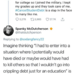 Political Memes Political, GPA, Source, Kristin, Harvard, Test text: Kristin @sodangfancy22 2d I graduated from college 8 years ago today. I was 28. I refused to go into debt for college so I joined the military. I kept my grades up and they took care of me. #CancelStudentDebt is a slap in the face to many like me. Q 3,278 to 5,985 027.7K Spanky McDutcherson @thatdutchperson Replying to @sodangfancy22 Imagine thinking "l had to enter into a situation where I potentially would have died or maybe would have had to kill others so that I wouldn