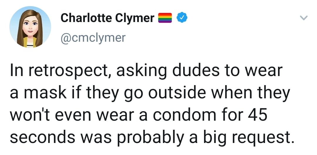 Women,  feminine memes Women,  text: Charlotte Clymer e @cmclymer In retrospect, asking dudes to wear a mask if they go outside when they won't even wear a condom for 45 seconds was probably a big request. 