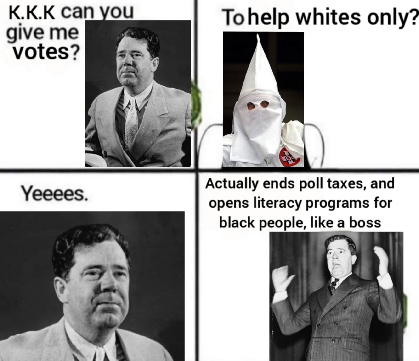 History, Huey_Long, Louisiana, Huey Long, Kingfish, Kaiserreich History Memes History, Huey_Long, Louisiana, Huey Long, Kingfish, Kaiserreich text: K.K.K can give me votes? Yeeees. ou To help whites only? Actually ends poll taxes, and opens literacy programs for black people, like a boss 