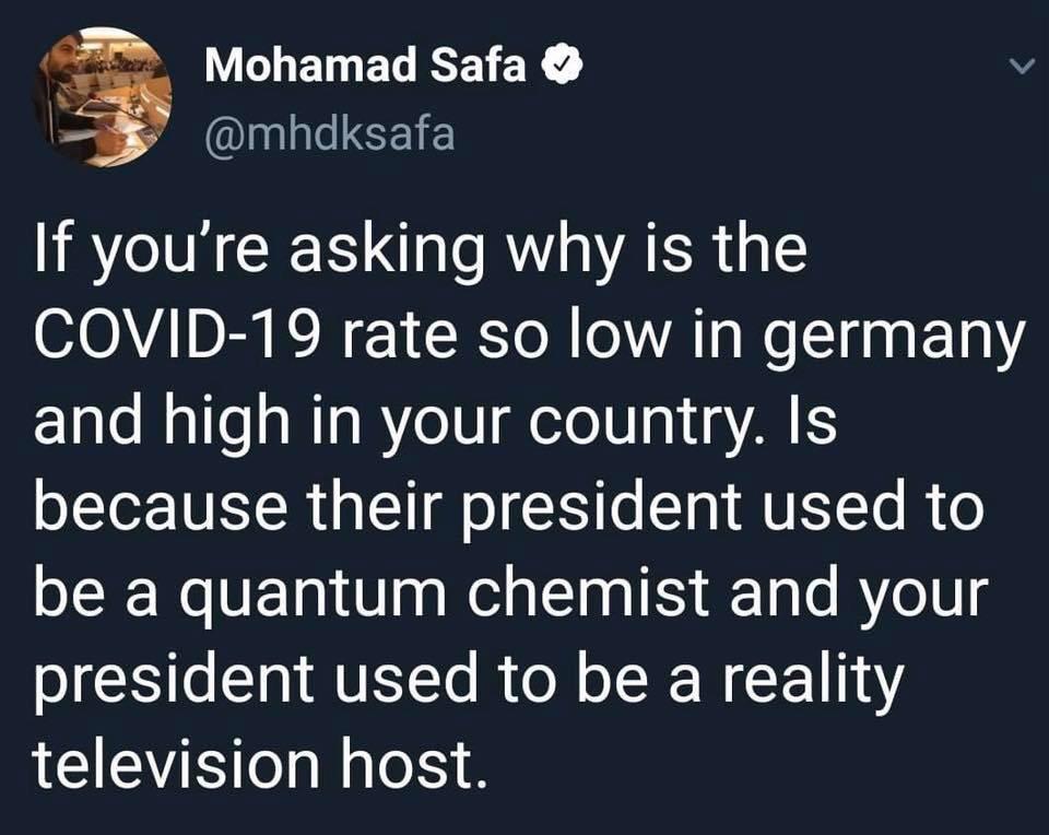 Political Tweet, Germany, USA, Trump, German, TV Political Memes Political, Germany, USA, Trump, German, TV text: Mohamad Safa O —S @mhdksafa If you're asking why is the COVID-19 rate so low in germany and high in your country. Is because their president used to be a quantum chemist and your president used to be a reality television host. 