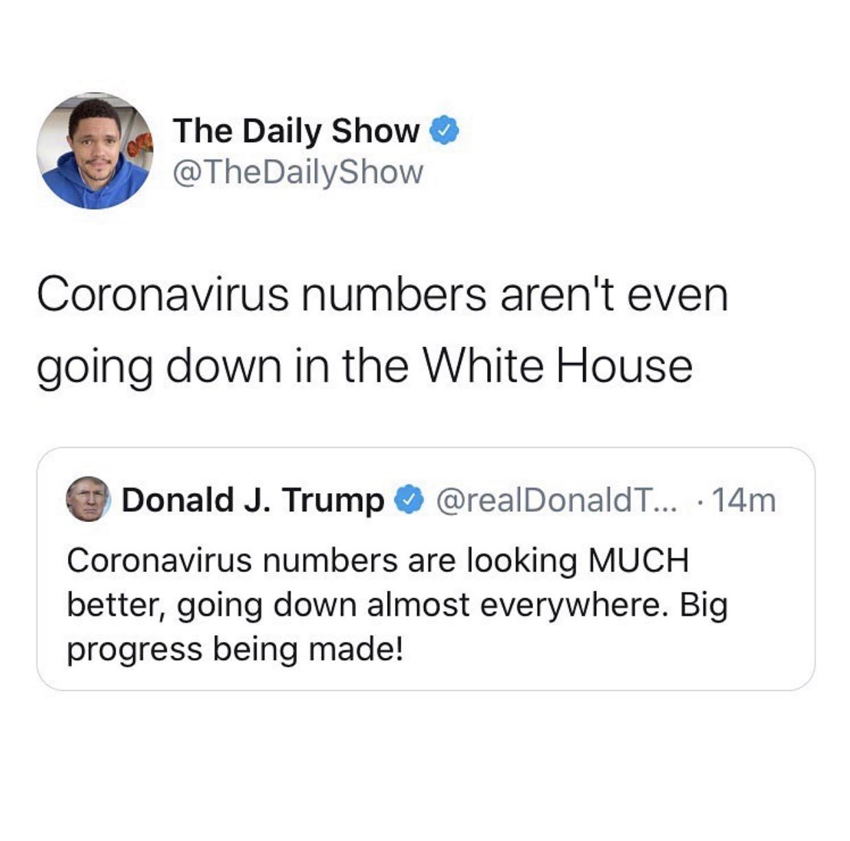 Political, White House, Jon Stewart Political Memes Political, White House, Jon Stewart text: The Daily Show @TheDailyShow Coronavirus numbers aren't even going down in the White House e @realDonaldT... • 14m Donald J. Trump Coronavirus numbers are looking MUCH better, going down almost everywhere. Big progress being made! 