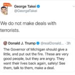 Political Memes Political, State, President Trump, Ohio, Michigan, United States text: Oh Myyy. George Takei @GeorgeTakei We do not make deals with terrorists. Donald J. Trumpe @realDonald... •3h The Governor of Michigan should give a little, and put out the fire. These are very good people, but they are angry. They want their lives back again, safely! See them, talk to them, make a deal.  Political, State, President Trump, Ohio, Michigan, United States