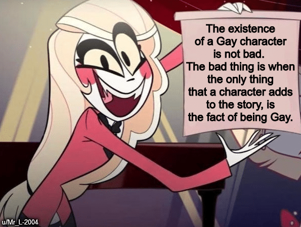 Funny, LGBT, Netflix, Disney, Charlie, Hazbin other memes Funny, LGBT, Netflix, Disney, Charlie, Hazbin text: The existence of a Gay character is not bad. The bad thing is when the only thing that a character adds to the story, is the fact of being Gay. ulMr L-2004 
