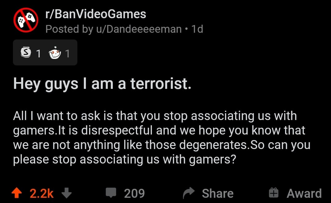 Cringe, BanVideoGames, American, Roblox, No, Tetris cringe memes Cringe, BanVideoGames, American, Roblox, No, Tetris text: r/BanVideoGames Posted by u/Dandeeeeeman • Id Hey guys I am a terrorist. All I want to ask is that you stop associating us with gamers.lt is disrespectful and we hope you know that we are not anything like those degenerates.So can you please stop associating us with gamers? 2.2k + 209 Share 9 Award 