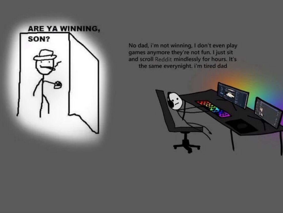 Depression, Dad, YouTube, Reddit, PC, CoD depression memes Depression, Dad, YouTube, Reddit, PC, CoD text: ARE YA WINNING, SON? No dad, i'rn not winning, I don't even play games anymore they're not fun. I just sit and scroll Reddit mindlessly for hours. It's the same everynight. i'm tired dad 