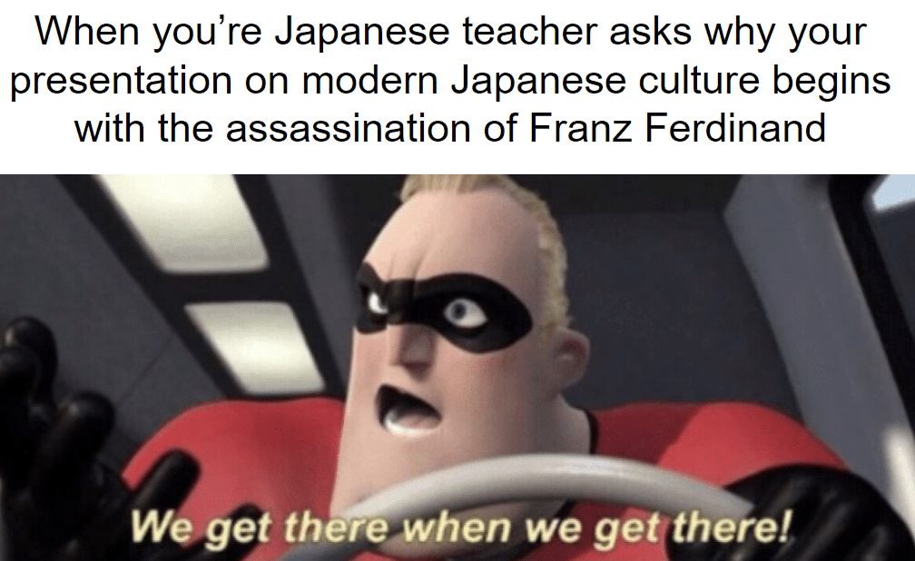 History, Japan, Japanese, Franz Ferdinand, WWI, American History Memes History, Japan, Japanese, Franz Ferdinand, WWI, American text: When you're Japanese teacher asks why your presentation on modern Japanese culture begins with the assassination of Franz Ferdinand We get there-when we geti there! 