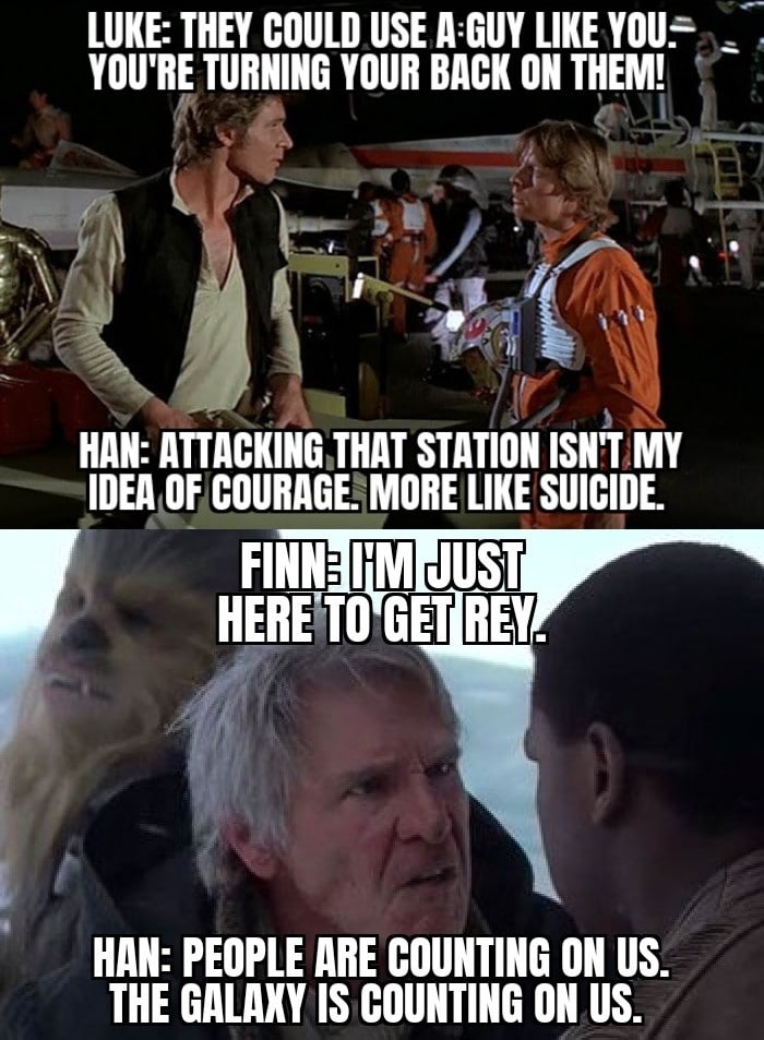 Sequel-memes, Luke, Leia, Return, Kylo, Ford Star Wars Memes Sequel-memes, Luke, Leia, Return, Kylo, Ford text: LUKE: THEY COULD USE LIKE YOU.- YOU'RE TURNING YOUR BACK ON THEM! HAN: ATTACKING THAT STATION ISN'T MY IDEA OF COURAGE. MORE LIKE SUICIDE FINN: I'M JUST HERE TO GET REM. HAN: PEOPLE ARE COUNTING 0N US. THE GALAXY IS COUNTING 0N US. 