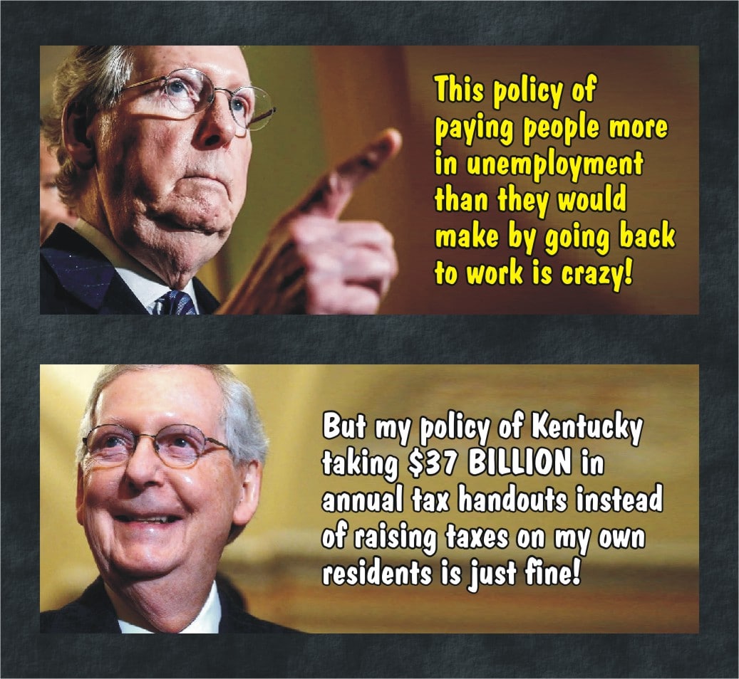 Political, Mitch, McConnell, Transportation, KY, Taiwan Political Memes Political, Mitch, McConnell, Transportation, KY, Taiwan text: This policy of paying people more in unemployment than they would make by going back fo work is crazy! But my policy of Kentucky taking $37 BILLION in annual tax handouts instead of own residents is just fine! 