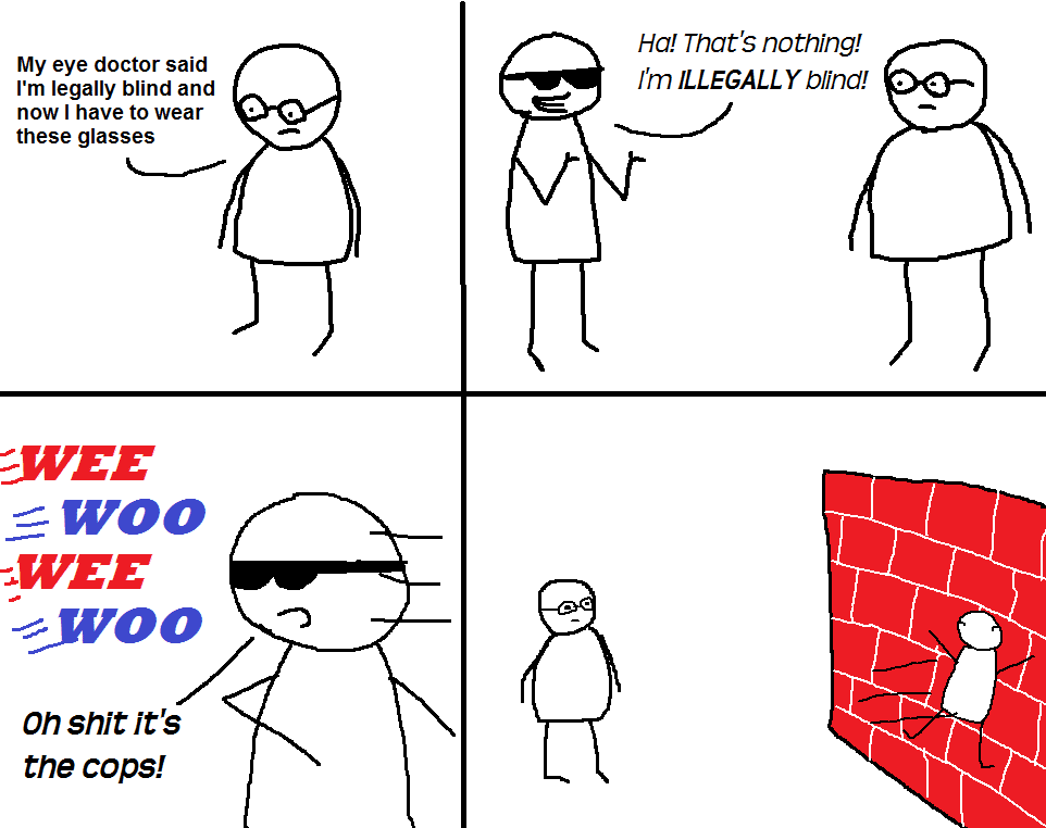 Had an idea for a dumb joke and decided to draw it. please enjoy my first ever comic,  Comics Had an idea for a dumb joke and decided to draw it. please enjoy my first ever comic,  text: Ha! That's nothing! My eye doctor said I'm ILLEGALL Y blind! I'm legally blind and now I have to wear these glasses - woo -zWOO on snit It's the cops! 