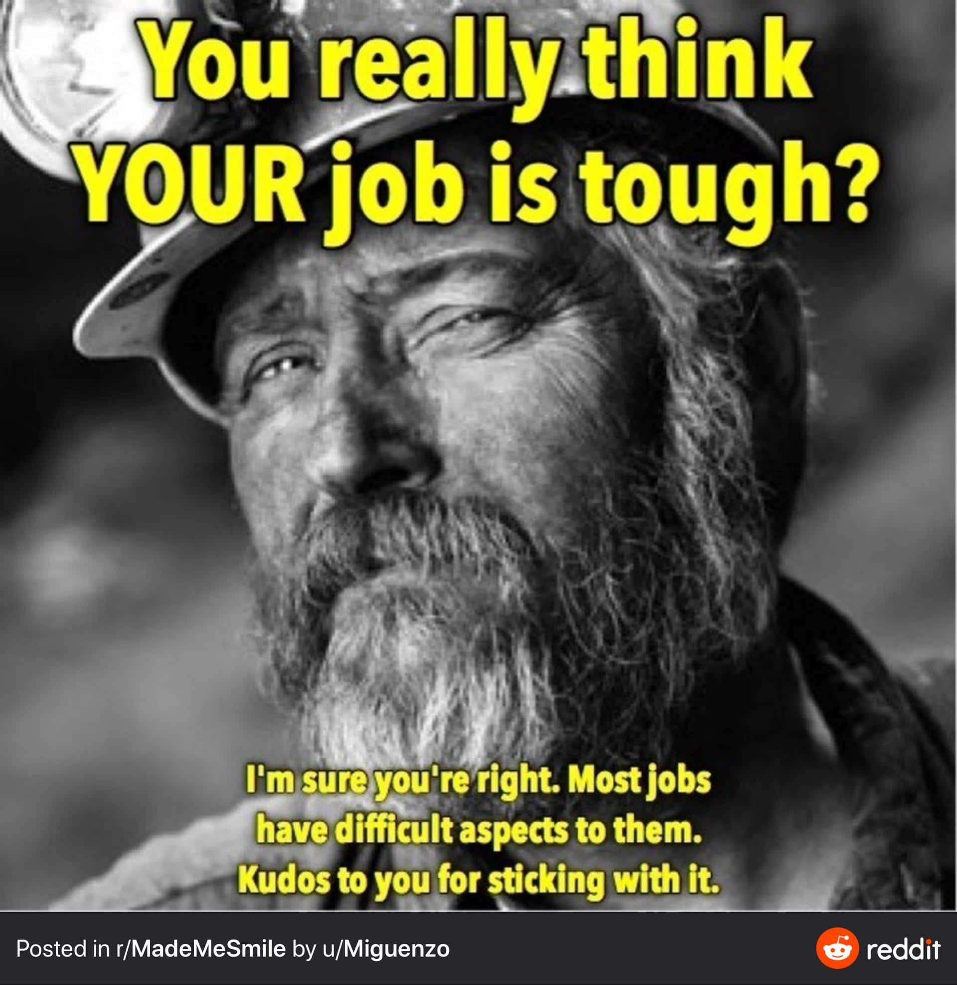 Cute, No, Dirty_Jobs, Dirty Jobs, AND Friday Wholesome Memes Cute, No, Dirty_Jobs, Dirty Jobs, AND Friday text: votir&IIyÆKink YOUR job is tough? I'm syeyoylre right. Most Jobs have difficult aspece to them. Kudos to you for sticking with it. Posted in r/MadeMeSmiIe by u/Miguenzo reddit 