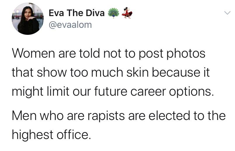 Women, Biden, Trump, American, Women, Uh feminine memes Women, Biden, Trump, American, Women, Uh text: Eva The Diva @evaalom Women are told not to post photos that show too much skin because it might limit our future career options. Men who are rapists are elected to the highest office. 