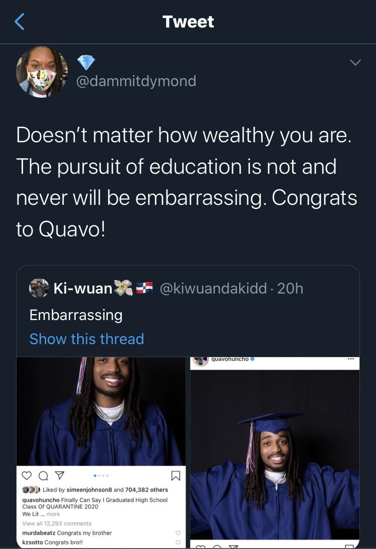 Tweets, Quavo, HS, GED, Congratulations, High School Black Twitter Memes Tweets, Quavo, HS, GED, Congratulations, High School text: Tweet @dammitdymond Doesn't matter how wealthy you are. The pursuit of education is not and never will be embarrassing. Congrats to Quavo! Ki-wuan + @kiwuandakidd • 20h Embarrassing Show this thread Liked by simeeniohnson8 and 704,382 Others quavohuncho Finally Can Say I Graduated High School Class of QUARANTINE 2020 We Lit more View ali 12,293 comments murdabeatz Congrats my brother kzsotto Congrats bro!! quavO v 