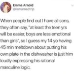 feminine memes Women, Rogan, Daniel Tiger, Mom, Joe Rogan, Fox News text: Emma Arnold @iamaroadtrip When people find out I have all sons, they often say, "at least the teen yrs will be easier, boys are less emotional than girls", so I guess my 14 yo having 45 min meltdown about putting his own plate in the dishwasher is just him loudly expressing his rational masculine logic.  Women, Rogan, Daniel Tiger, Mom, Joe Rogan, Fox News
