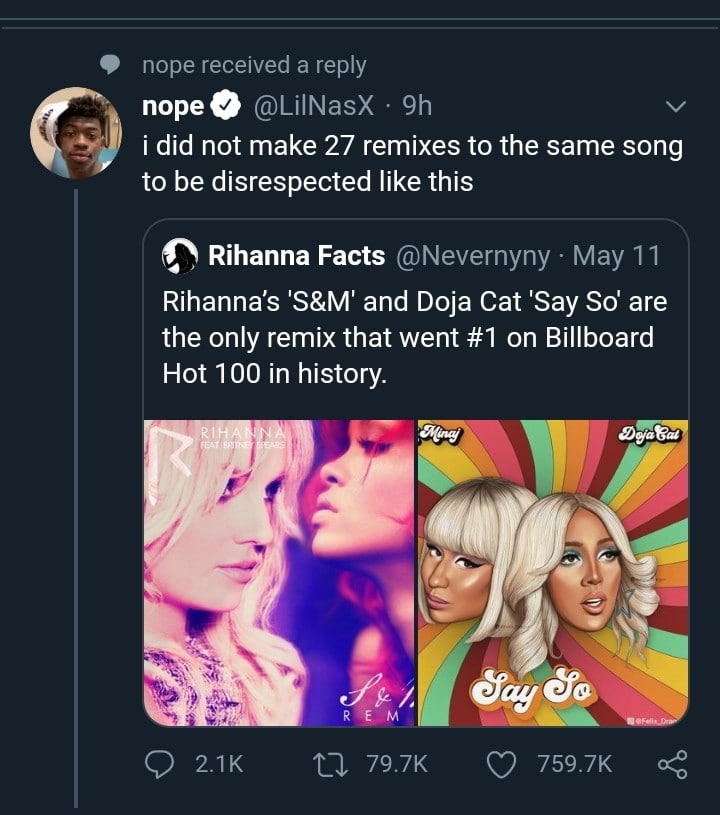 Tweets, Say So, Old Town Road, The Macarena, Rihanna, Remix Black Twitter Memes Tweets, Say So, Old Town Road, The Macarena, Rihanna, Remix text: nope received a reply nope @LilNasX 9h i did not make 27 remixes to the same song to be disrespected like this Rihanna Facts @Nevernyny • May 11 Rihanna's 'S&M' and Doja Cat 'Say So' are the only remix that went #1 on Billboard Hot 100 in history. 0 2.1K 79.7K 0 759.7K < 