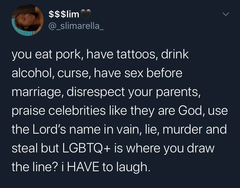 Tweets, LGBT, LGBTQ, God, Christians, GBT Black Twitter Memes Tweets, LGBT, LGBTQ, God, Christians, GBT text: $$$lim @_slimarella_ you eat pork, have tattoos, drink alcohol, curse, have sex before marriage, disrespect your parents, praise celebrities like they are God, use the Lord's name in vain, lie, murder and steal but LGBTQ+ is where you draw the line? i HAVE to laugh. 