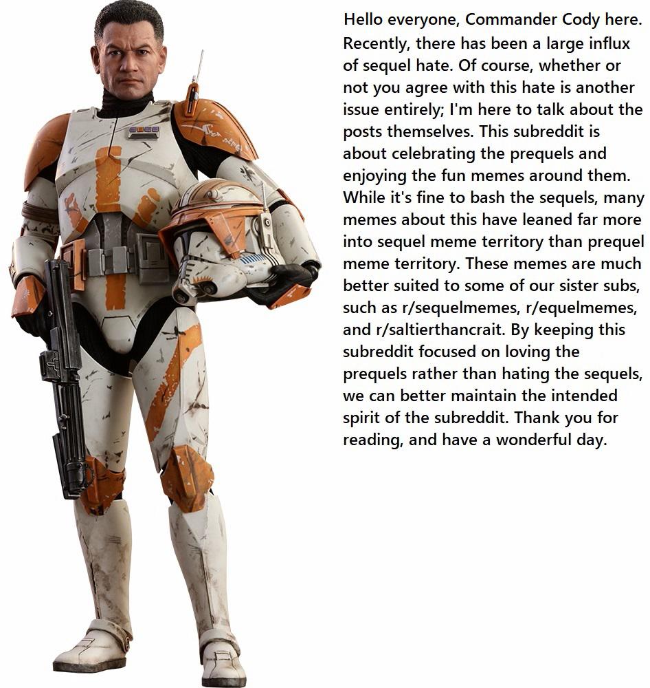 Prequel-memes, Commander Cody, Star Wars, Jedi, Clone Wars, Rex Star Wars Memes Prequel-memes, Commander Cody, Star Wars, Jedi, Clone Wars, Rex text: n Hello everyone, Commander Cody here. Recently, there has been a large influx of sequel hate. Of course, whether or not you agree with this hate is another issue entirely; I'm here to talk about the posts themselves. This subreddit is about celebrating the prequels and enjoying the fun memes around them. While it's fine to bash the sequels, many memes about this have leaned far more into sequel meme territory than prequel meme territory. These memes are much better suited to some of our sister subs, such as r/sequelmemes, r/equelmemes, and r/saltierthancrait. By keeping this subreddit focused on loving the prequels rather than hating the sequels, we can better maintain the intended spirit of the subreddit. Thank you for reading, and have a wonderful day. 