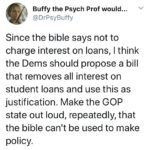 feminine memes Women, Bible, Democrats, Christians, Christian, Jesus text: Buffy the Psych Prof would... @DrPsyBuffy Since the bible says not to charge interest on loans, I think the Dems should propose a bill that removes all interest on student loans and use this as justification. Make the GOP state out loud, repeatedly, that the bible can