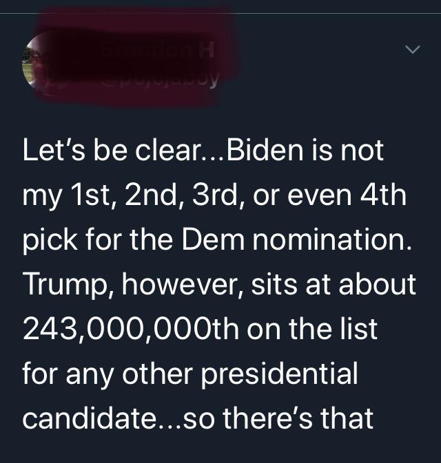 Political Tweet, Trump, Biden, Bernie, America, DNC, Democrat Political Memes Political, Trump, Biden, Bernie, America, DNC text: Let's be clear...Biden is not my 1st, 2nd, 3rd, or even 4th pick for the Dem nomination. Trump, however, sits at about on the list for any other presidential candidate...so there's that 