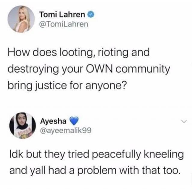 Women, TVs, Portland, Patriot Prayer, Minnesota, Minneapolis feminine memes Women, TVs, Portland, Patriot Prayer, Minnesota, Minneapolis text: Tomi Lahren O @TomiLahren How does looting, rioting and destroying your OWN community bring justice for anyone? Ayesha @ayeemalik99 Idk but they tried peacefully kneeling and yall had a problem with that too. 