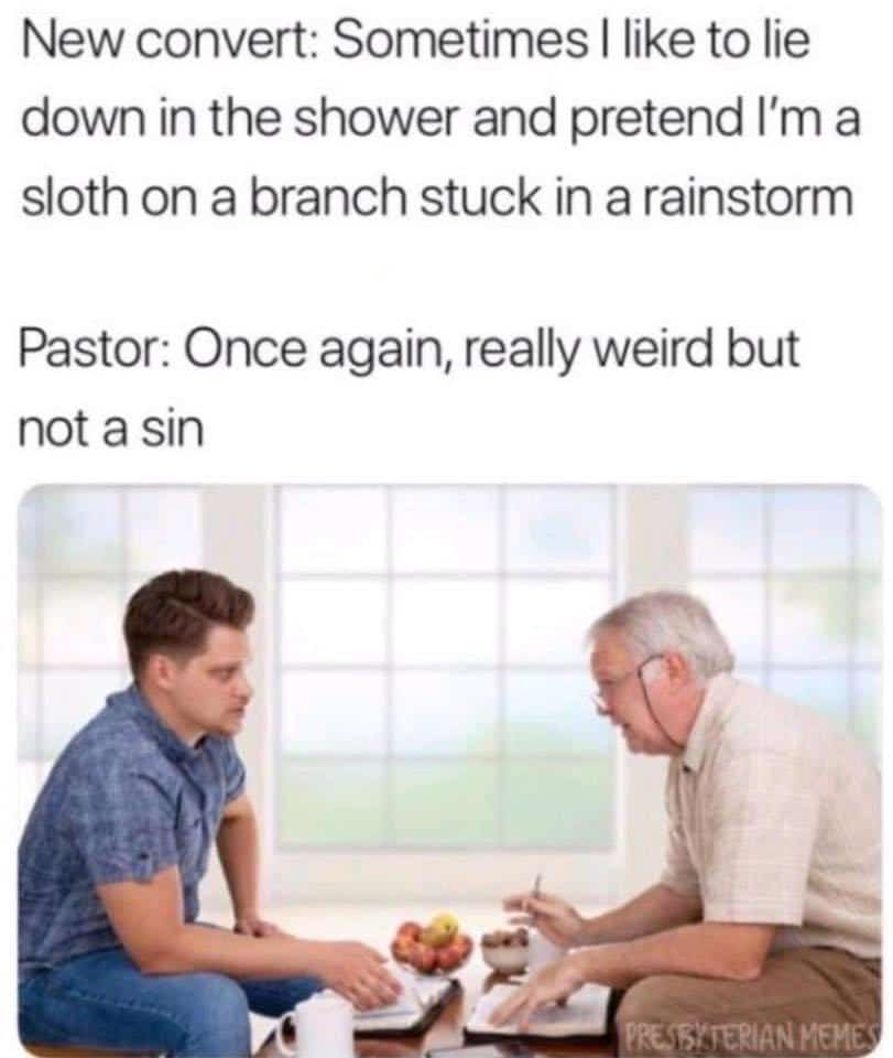 Christian,  Christian Memes Christian,  text: New convert: Sometimes I like to lie down in the shower and pretend I'm a sloth on a branch stuck in a rainstorm Pastor: Once again, really weird but not a sin 