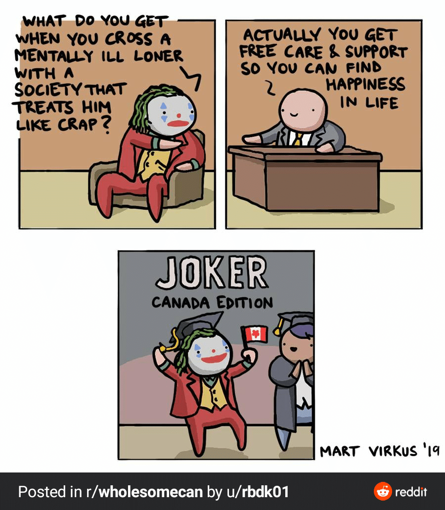 Wholesome memes, Canadian, Canadians, Americans, UK, BC Wholesome Memes Wholesome memes, Canadian, Canadians, Americans, UK, BC text: (WHAT Do you GET wHEN you cR%S A MENTALLY ILL LONER WITH A SOCIE'TYTHÄT TREATS HIM CRAP ? ACTUAU-V You GET FßEE CARE SUPPORT SO You FIND HAPPINESS IN LIFE JOKER CANADA EDITION Posted in r/wholesomecan by u/rbdk01 MART VIRKUS 'Iq 6) reddit 