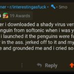 cringe memes Cringe, Cummy_Boner, Cummy-Boner, MLN2, Dinxk text: Cummy_Boner • r/interestingasfuck• % • 5mo e " 19 Awards i remember i downloaded a shady virus version of club penguin from softonic when i was young and when i launched it the penguins were fucking eachother in the ass. jerked off to it and my mom caught me and grounded me and i cried so hard i shat myself 9 Reply 6.8k +  Cringe, Cummy_Boner, Cummy-Boner, MLN2, Dinxk