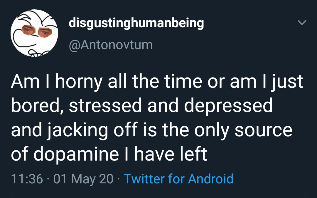 Depression, Tkax8ZC7, Master, Fingersbot depression memes Depression, Tkax8ZC7, Master, Fingersbot text: disgustinghumanbeing @Antonovtum Am I horny all the time or am I just bored, stressed and depressed and jacking off is the only source of dopamine I have left 11 • 01 May 20 • Twitter for Android 