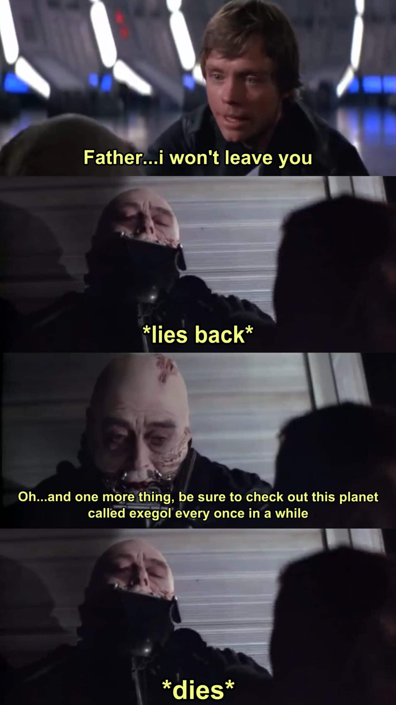 Ot-memes, Palpatine, Exegol, Skywalker, Weird Fan, Sequels Star Wars Memes Ot-memes, Palpatine, Exegol, Skywalker, Weird Fan, Sequels text: Father . .i won't leave you *lies back* Oh...and one more,thing, be sure to check out this planet called exegolevery once in a while *dies* 
