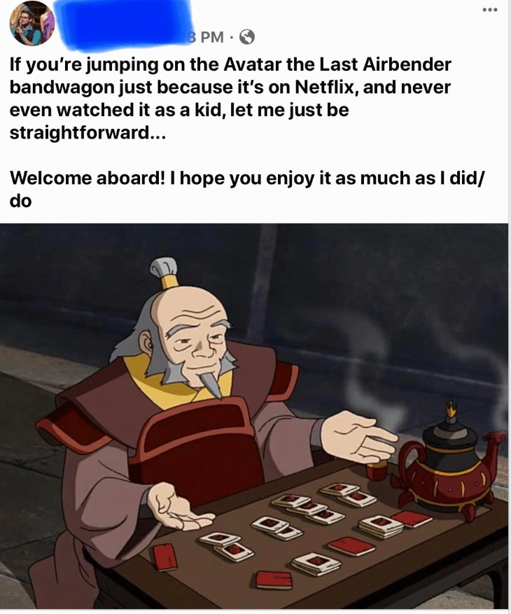 Wholesome memes, Netflix, Avatar, Iroh, Uncle Iroh, Nickelodeon Wholesome Memes Wholesome memes, Netflix, Avatar, Iroh, Uncle Iroh, Nickelodeon text: PM • e If you're jumping on the Avatar the Last Airbender bandwagon just because it's on Netflix, and never even watched it as a kid, let me just be straightforward... Welcome aboard! I hope you enjoy it as much as I did/ do 