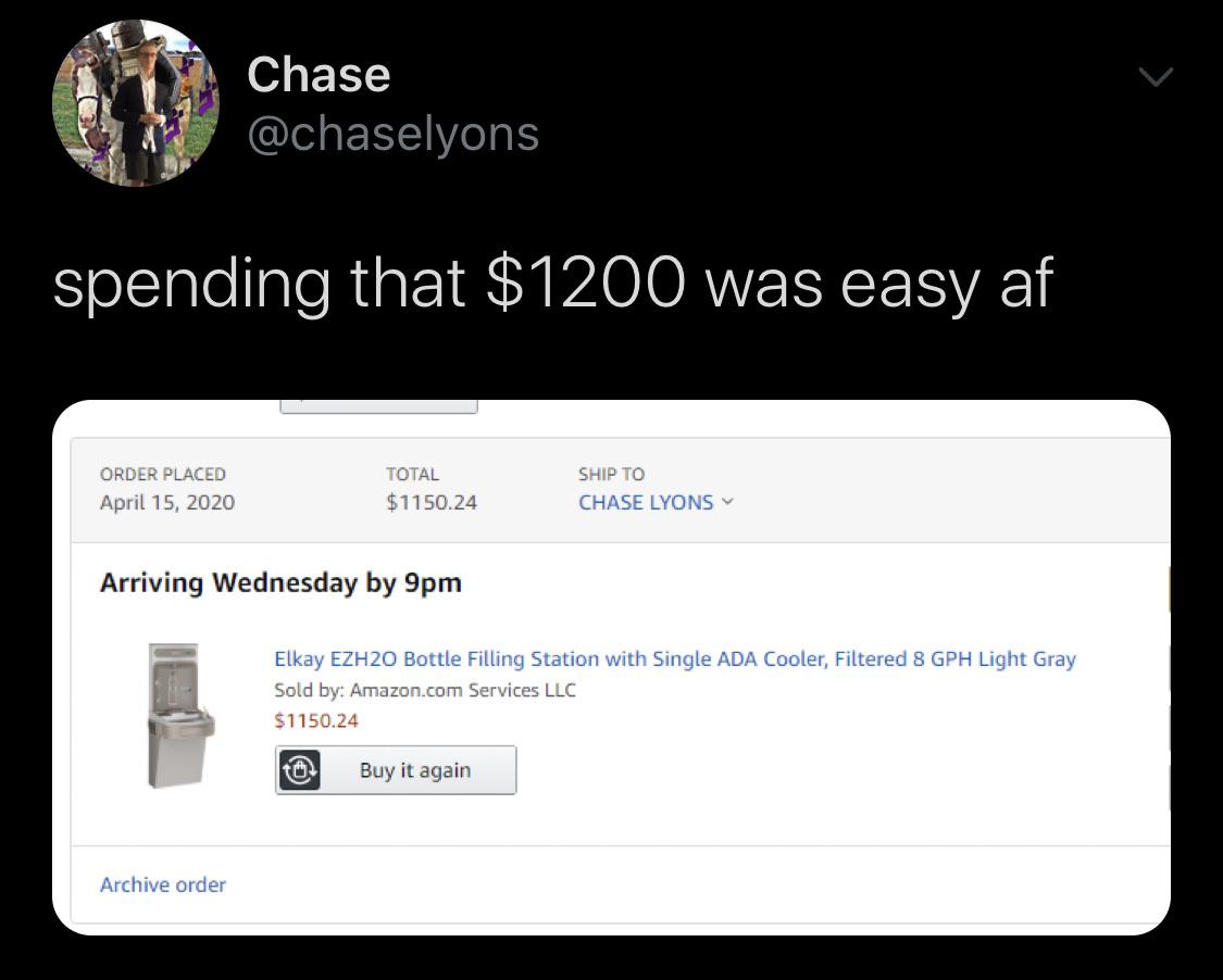 Water, Save, Netherlands, HydroHomies, Amazon Water Memes Water, Save, Netherlands, HydroHomies, Amazon text: Chase @chaselyons spending that $1200 was easy af ORDER PLACED April 15, 2020 TOTAL $1150.24 SHIP TO CHASE LYONS v Arriving Wednesday by 9pm Elkay EZH20 Bottle Filling Station with Single ADA Cooler, Filtered 8 GPH Light Gray Sold by: Amazon.com Services LLC $1150.24 Buy it again Archive order 