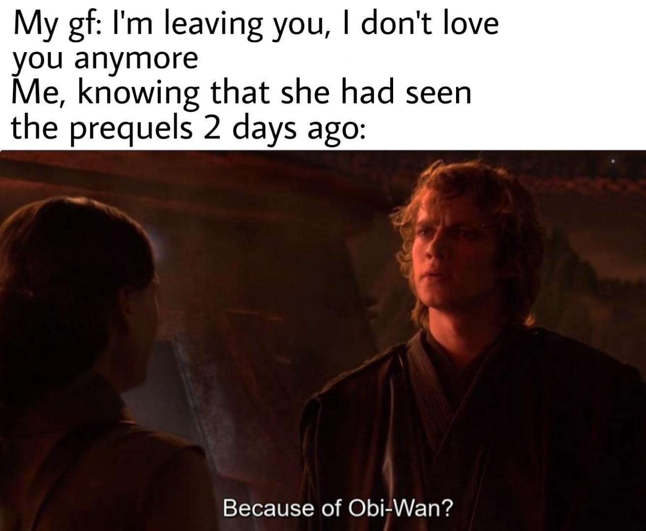 Prequel-memes, Obi-Wan, Satine, Obi, Ewan McGregor, Anakin Star Wars Memes Prequel-memes, Obi-Wan, Satine, Obi, Ewan McGregor, Anakin text: My gf: I'm leaving you, I don't love you anymore Me, knowing that she had seen the prequels 2 days ago: Because of Obi-Wan? 