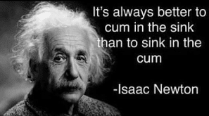 History, Isaac Newtons History Memes History, Isaac Newtons text: It's always better to cum in the sink an to sink in the cum -Isaac Newton 