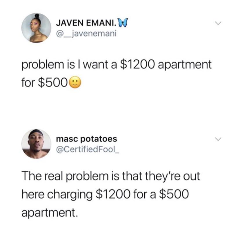 Tweets, London, Florida, Vancouver, Germany, Wisconsin Black Twitter Memes Tweets, London, Florida, Vancouver, Germany, Wisconsin text: JAVEN EMANI.W @_javenemani problem is I want a $1200 apartment for $5000 @CertifiedFool_ The real problem is that they're out here charging $1200 for a $500 apartment. 