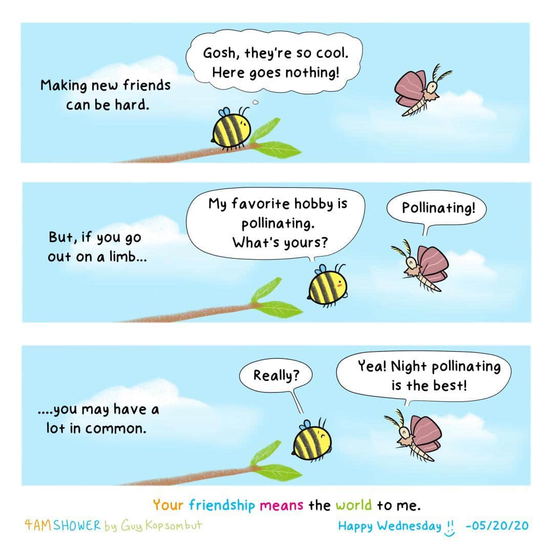 Lets be friends! (from guykopsombut), Shower, Instagram Comics Lets be friends! (from guykopsombut), Shower, Instagram text: Making new friends can be hard. But, if you go out on a limb... ....you may have a 10+ in common. Gosh, they're so cool. Here goes nothing! My favorite hobby is pollinating. What's yours? Pollinating! Yea! Night pollinating Really? is the best! Your friendship means The world +0 me. Kopsonbtfr Happy Wednesday -05/20/20 